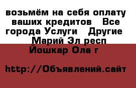 возьмём на себя оплату ваших кредитов - Все города Услуги » Другие   . Марий Эл респ.,Йошкар-Ола г.